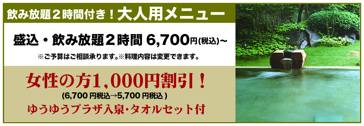 <p>飲み放題2時間付き! 大人用メニュー。盛込み・飲み放題2時間 6,700円(税込み)~。ご予算はご相談承ります。料理内容は変更できます。女性の方1,000円割引。ゆうゆうプラザ入泉・タオルセット付き</p>
